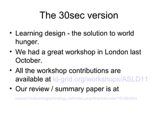 The 30sec version
• Learning design - the solution to world
  hunger.
• We had a great workshop in London last
  October.
• All the workshop contributions are available at
  ld-grid.org/workshops/ASLD11
• Our review / summary paper is at
  researchinlearningtechnology.net/index.php/rlt/article/view/19196/html
 