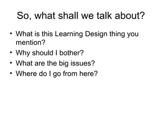 So, what shall we talk about?
• What is this Learning Design thing you
  mention?
• Why should I bother?
• What are the big issues?
• Where do I go from here?
 