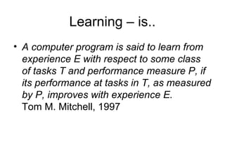 Learning – is..
• A computer program is said to learn from
  experience E with respect to some class of
  tasks T and performance measure P, if its
  performance at tasks in T, as measured by P,
  improves with experience E.
  Tom M. Mitchell, 1997
 