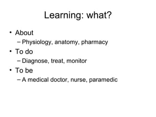 Learning: what?
• About
  – Physiology, anatomy, pharmacy
• To do
  – Diagnose, treat, monitor
• To be
  – A medical doctor, nurse, paramedic
 