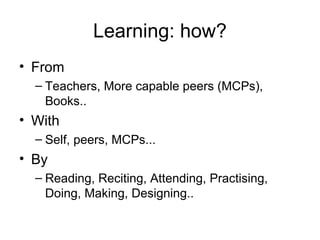 Learning: how?
• From
  – Teachers, More capable peers (MCPs), Books..
• With
  – Self, peers, MCPs...
• By
  – Reading, Reciting, Attending, Practising, Doing,
    Making, Designing..
 