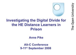 Investigating the Digital Divide for the HE Distance Learners in Prison Anne Pike Alt-C Conference 9-11 th  September 2008  