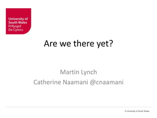 © University of South Wales 
Are we there yet? 
Martin Lynch 
Catherine Naamani @cnaamani 
 