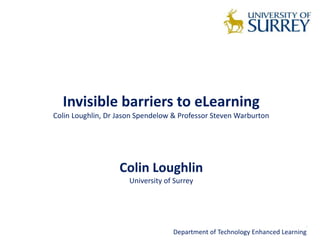 Invisible barriers to eLearning 
Colin Loughlin, Dr Jason Spendelow & Professor Steven Warburton 
Colin Loughlin 
University of Surrey 
Department of Technology Enhanced Learning 
 