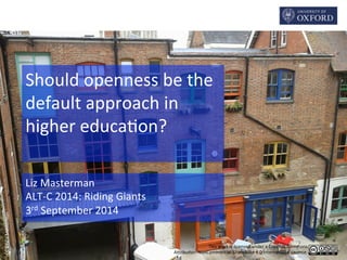 Should 
openness 
be 
the 
default 
approach 
in 
higher 
educa2on? 
This 
work 
is 
licensed 
under 
a 
Crea2ve 
Commons 
A6ribu2on-­‐NonCommercial-­‐ShareAlike 
4.0 
Interna2onal 
Licence. 
Liz 
Masterman 
ALT-­‐C 
2014: 
Riding 
Giants 
3rd 
September 
2014 
CC 
BY 
Liz 
Masterman 
 
