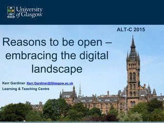 ALT-C 2015
Reasons to be open –
embracing the digital
landscape
Kerr Gardiner Kerr.Gardiner@Glasgow.ac.uk
Learning & Teaching Centre
 