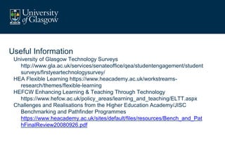 Useful Information
University of Glasgow Technology Surveys
http://www.gla.ac.uk/services/senateoffice/qea/studentengagement/student
surveys/firstyeartechnologysurvey/
HEA Flexible Learning https://www.heacademy.ac.uk/workstreams-
research/themes/flexible-learning
HEFCW Enhancing Learning & Teaching Through Technology
https://www.hefcw.ac.uk/policy_areas/learning_and_teaching/ELTT.aspx
Challenges and Realisations from the Higher Education Academy/JISC
Benchmarking and Pathfinder Programmes
https://www.heacademy.ac.uk/sites/default/files/resources/Bench_and_Pat
hFinalReview20080926.pdf
 
