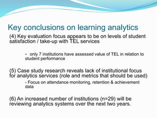 Key conclusions on learning analytics
(4) Key evaluation focus appears to be on levels of student
satisfaction / take-up with TEL services
- only 7 institutions have assessed value of TEL in relation to
student performance
(5) Case study research reveals lack of institutional focus
for analytics services (role and metrics that should be used)
- Focus on attendance monitoring, retention & achievement
data
(6) An increased number of institutions (n=29) will be
reviewing analytics systems over the next two years.
 