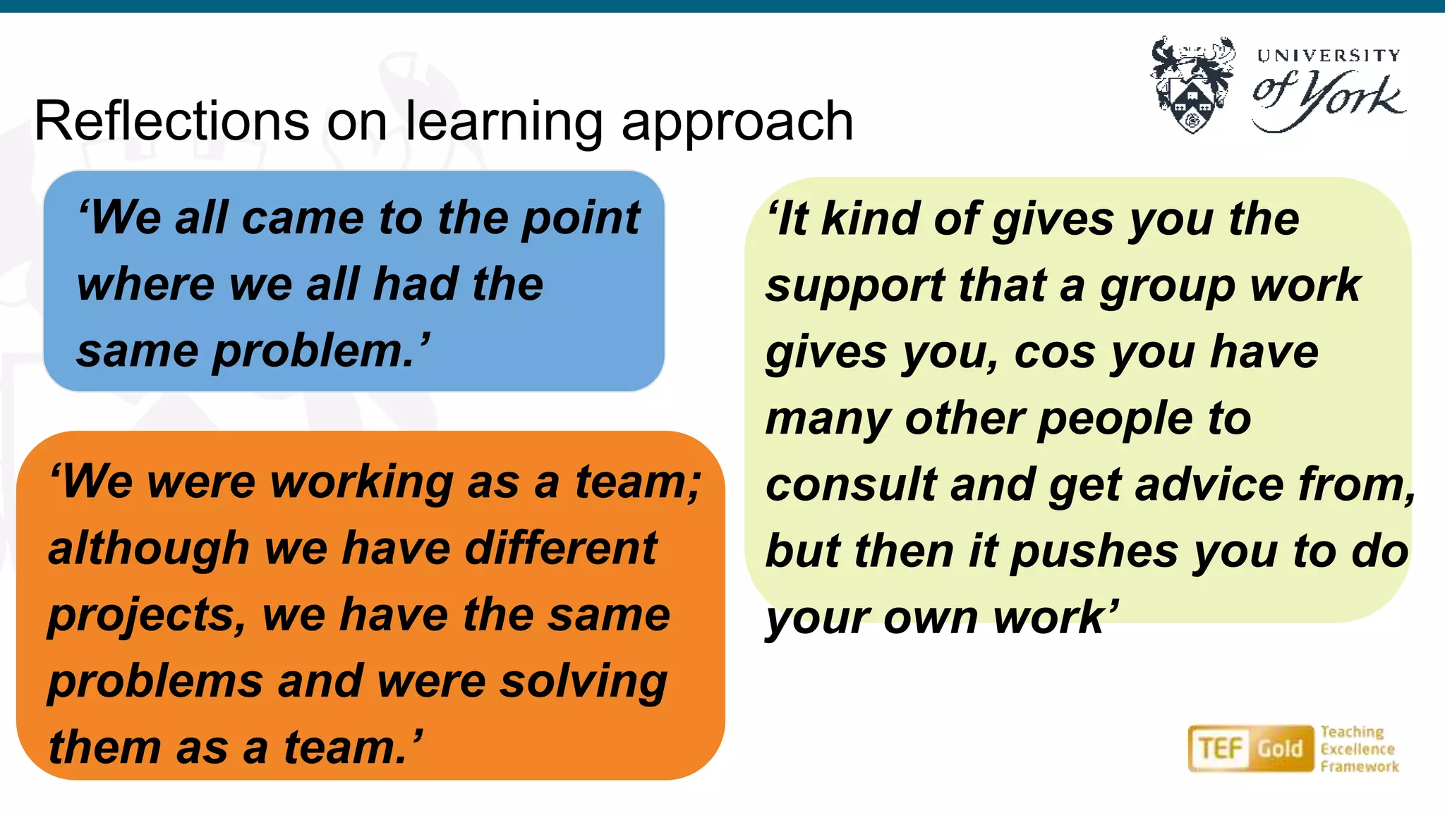 ‘We all came to the point
where we all had the
same problem.’
Reflections on learning approach
‘It kind of gives you the
support that a group work
gives you, cos you have
many other people to
consult and get advice from,
but then it pushes you to do
your own work’
‘We were working as a team;
although we have different
projects, we have the same
problems and were solving
them as a team.’
 