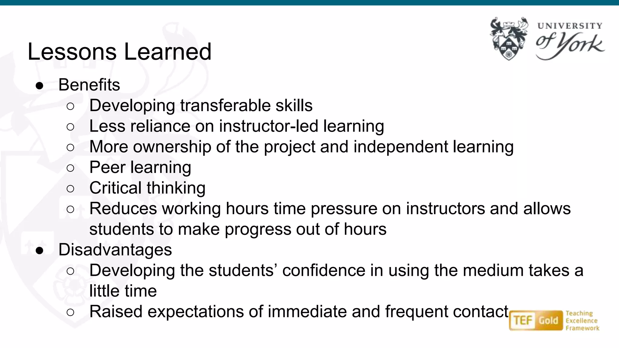 Lessons Learned
● Benefits
○ Developing transferable skills
○ Less reliance on instructor-led learning
○ More ownership of the project and independent learning
○ Peer learning
○ Critical thinking
○ Reduces working hours time pressure on instructors and allows
students to make progress out of hours
● Disadvantages
○ Developing the students’ confidence in using the medium takes a
little time
○ Raised expectations of immediate and frequent contact
 