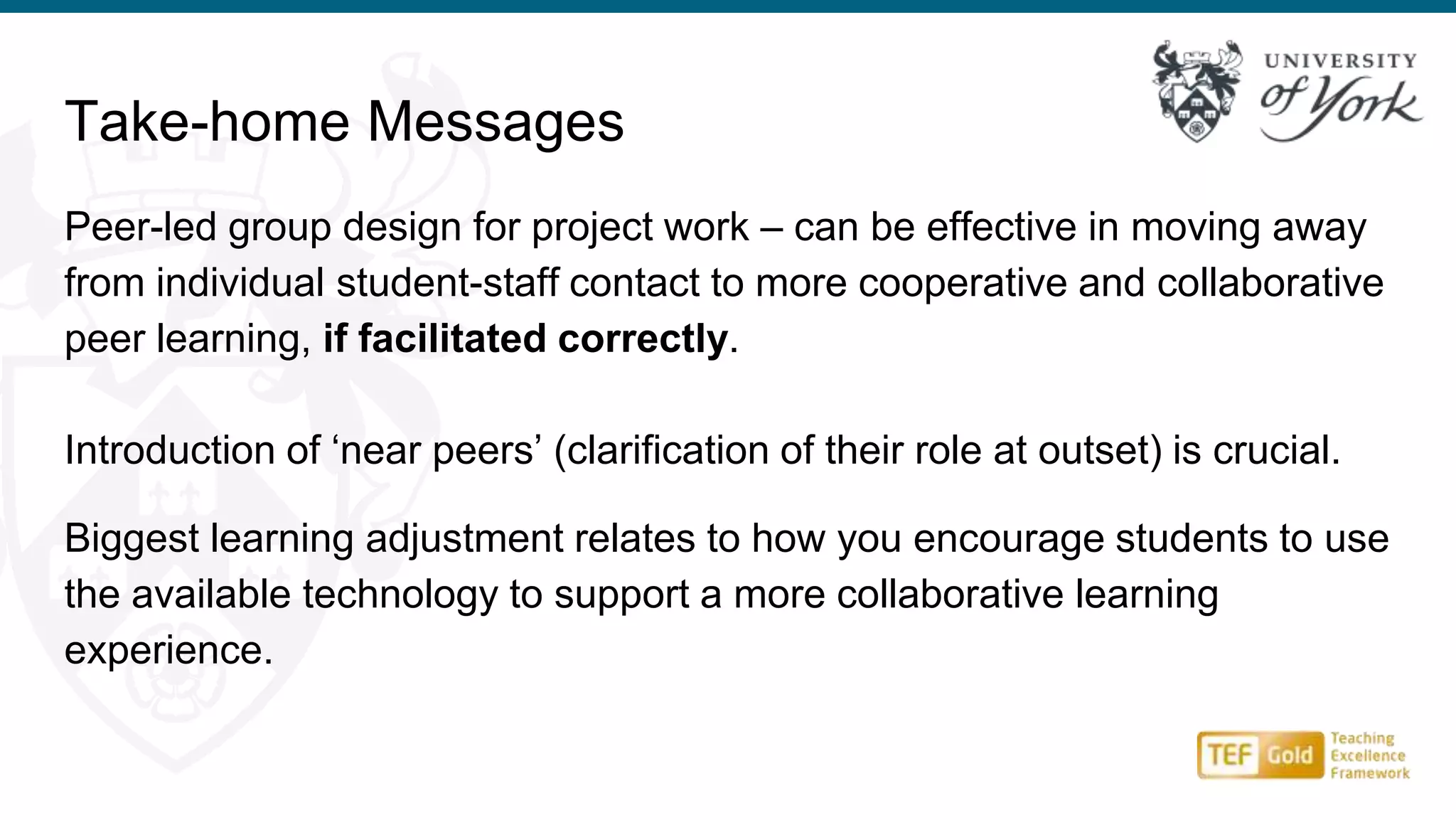 Peer-led group design for project work – can be effective in moving away
from individual student-staff contact to more cooperative and collaborative
peer learning, if facilitated correctly.
Introduction of ‘near peers’ (clarification of their role at outset) is crucial.
Biggest learning adjustment relates to how you encourage students to use
the available technology to support a more collaborative learning
experience.
Take-home Messages
 
