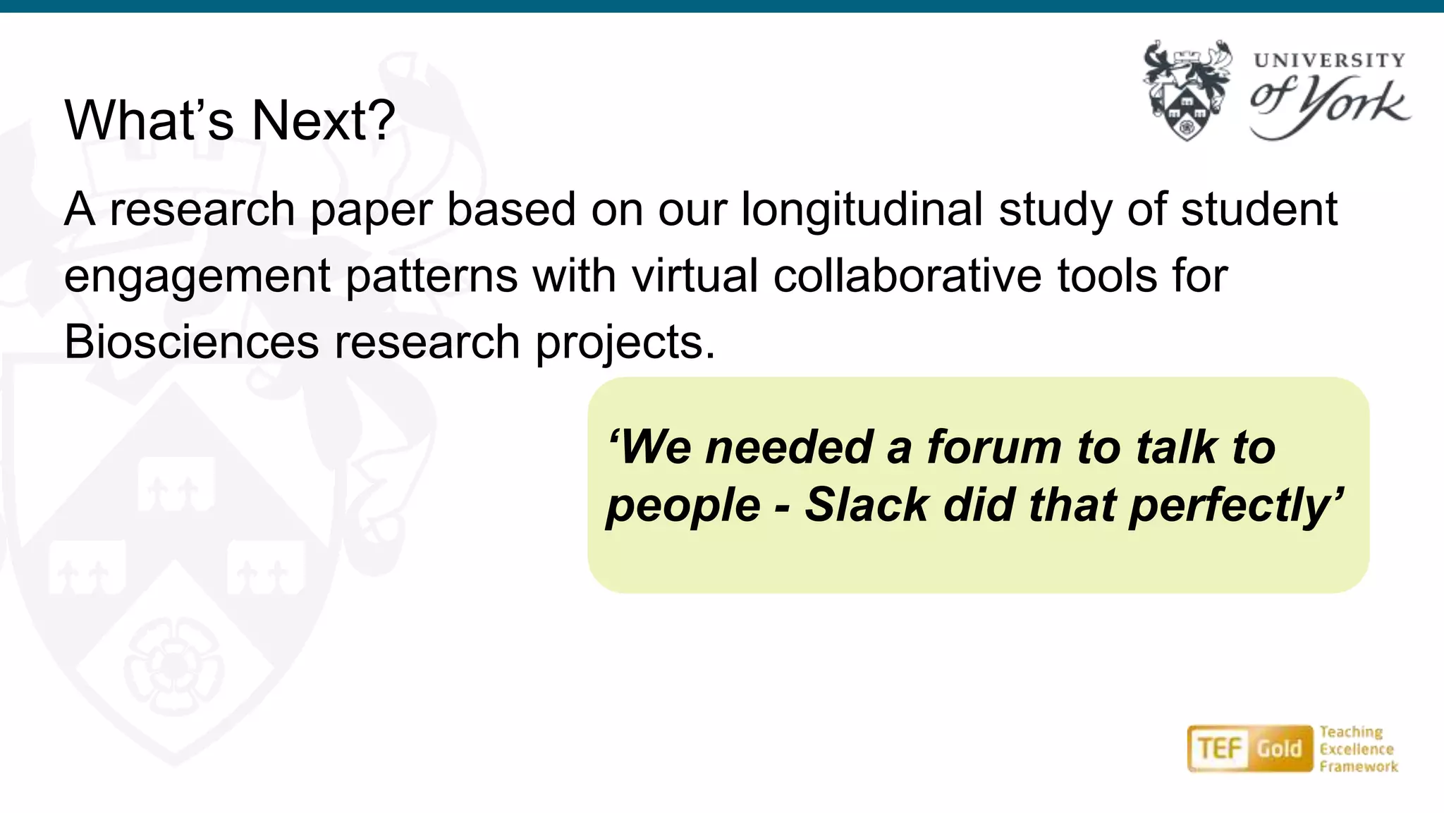 What’s Next?
A research paper based on our longitudinal study of student
engagement patterns with virtual collaborative tools for
Biosciences research projects.
‘We needed a forum to talk to
people - Slack did that perfectly’
 