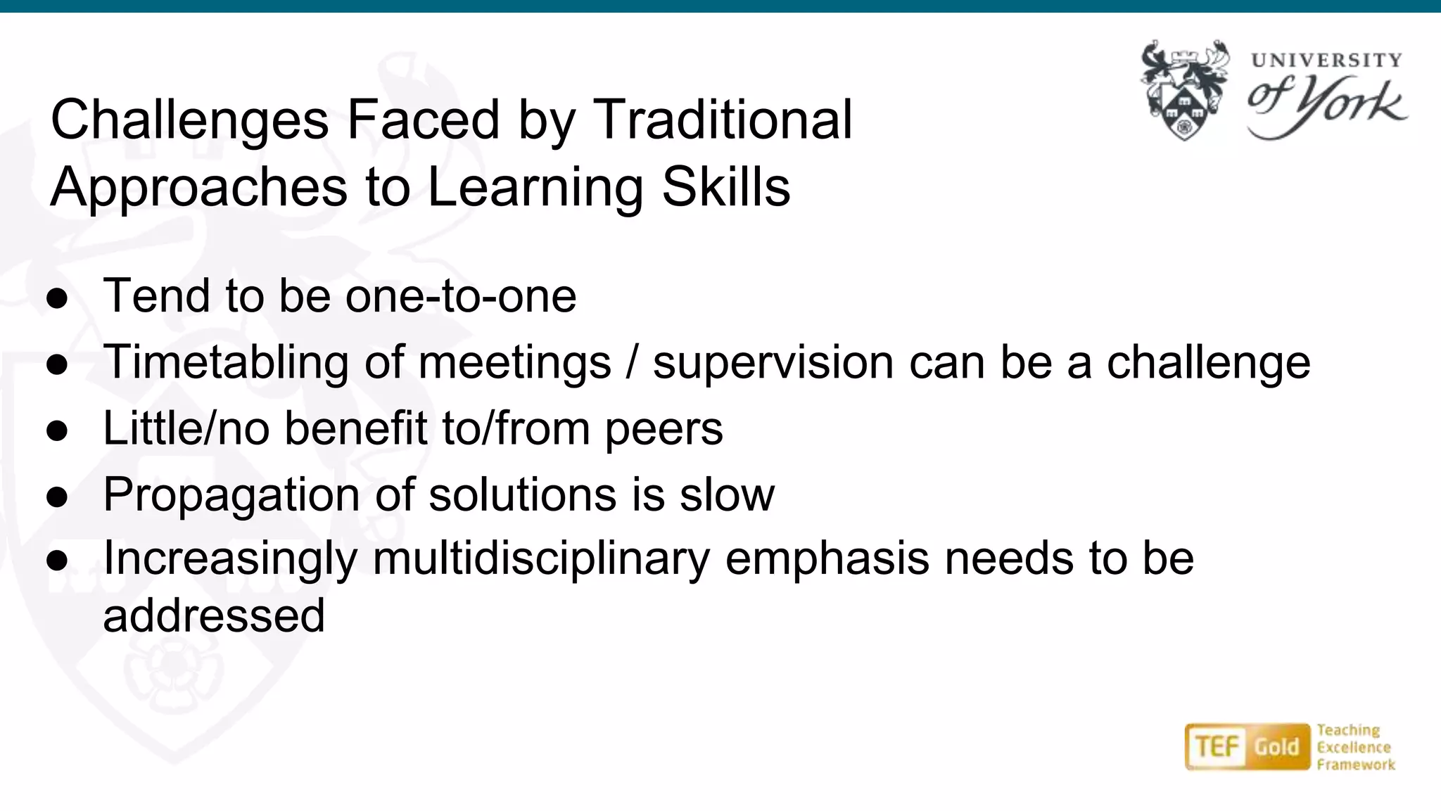 Challenges Faced by Traditional
Approaches to Learning Skills
● Tend to be one-to-one
● Timetabling of meetings / supervision can be a challenge
● Little/no benefit to/from peers
● Propagation of solutions is slow
● Increasingly multidisciplinary emphasis needs to be
addressed
 
