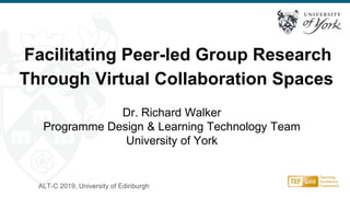 ALT-C 2019, University of Edinburgh
Facilitating Peer-led Group Research
Through Virtual Collaboration Spaces
Dr. Richard Walker
Programme Design & Learning Technology Team
University of York
 