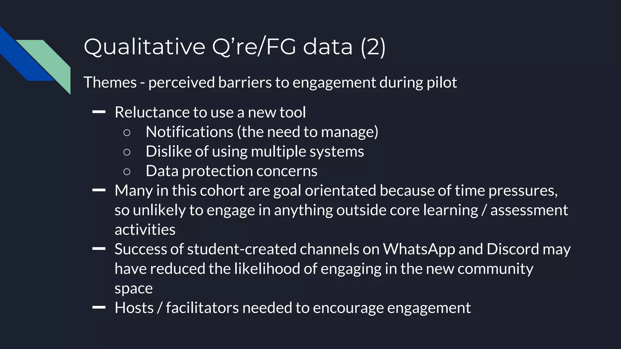 Qualitative Q’re/FG data (2)
Themes - perceived barriers to engagement during pilot
➖ Reluctance to use a new tool
○ Notifications (the need to manage)
○ Dislike of using multiple systems
○ Data protection concerns
➖ Many in this cohort are goal orientated because of time pressures,
so unlikely to engage in anything outside core learning / assessment
activities
➖ Success of student-created channels on WhatsApp and Discord may
have reduced the likelihood of engaging in the new community
space
➖ Hosts / facilitators needed to encourage engagement
 