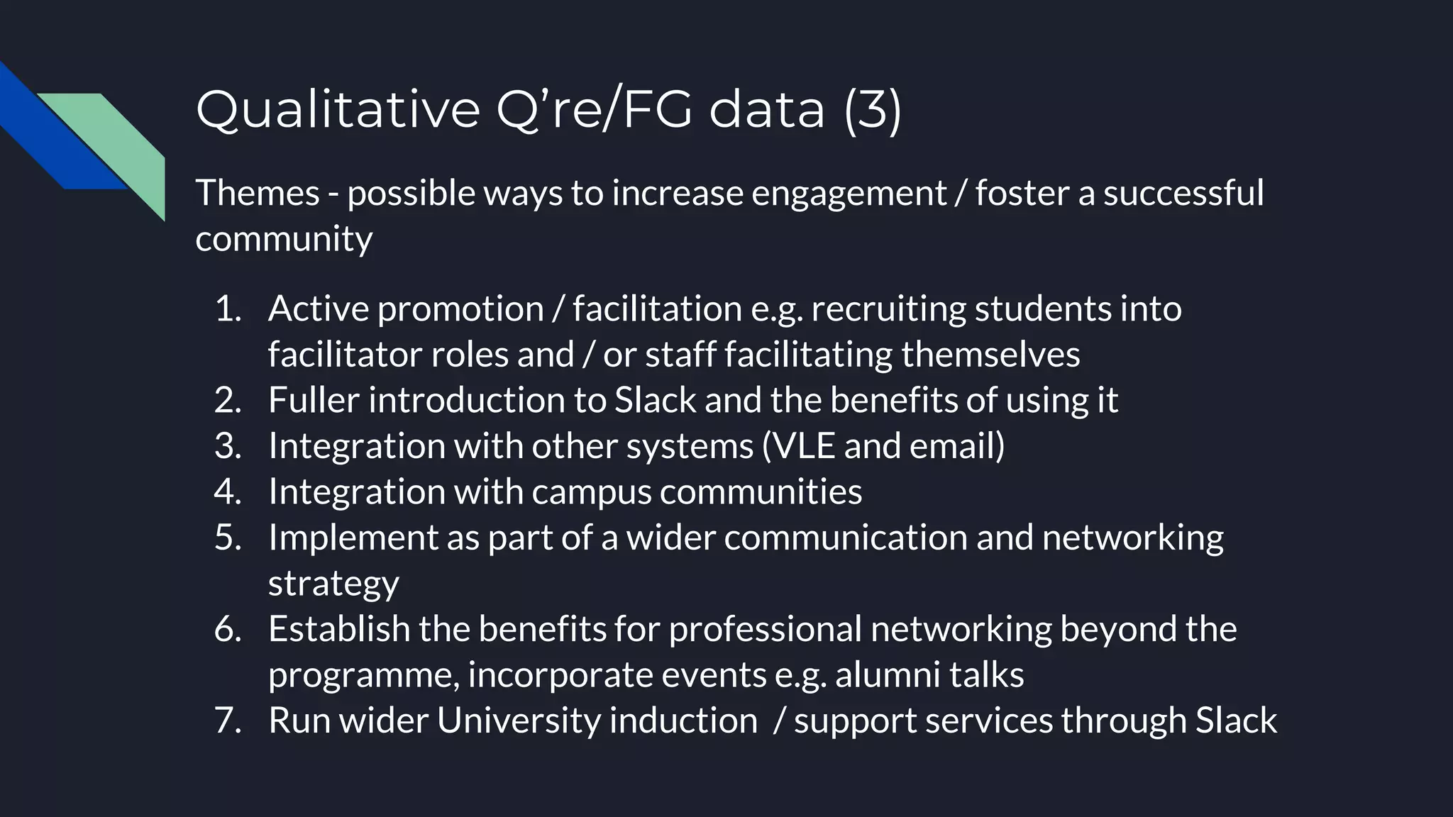 Qualitative Q’re/FG data (3)
Themes - possible ways to increase engagement / foster a successful
community
1. Active promotion / facilitation e.g. recruiting students into
facilitator roles and / or staff facilitating themselves
2. Fuller introduction to Slack and the benefits of using it
3. Integration with other systems (VLE and email)
4. Integration with campus communities
5. Implement as part of a wider communication and networking
strategy
6. Establish the benefits for professional networking beyond the
programme, incorporate events e.g. alumni talks
7. Run wider University induction / support services through Slack
 