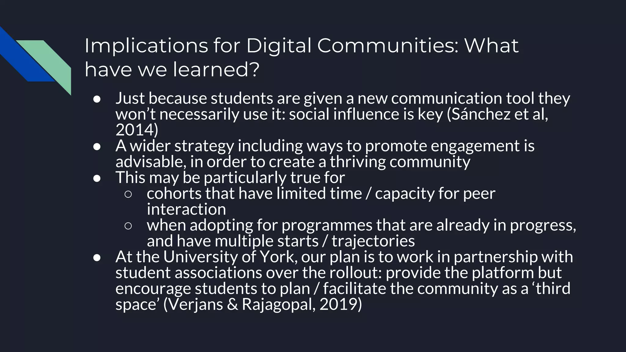 Implications for Digital Communities: What
have we learned?
● Just because students are given a new communication tool they
won’t necessarily use it: social influence is key (Sánchez et al,
2014)
● A wider strategy including ways to promote engagement is
advisable, in order to create a thriving community
● This may be particularly true for
○ cohorts that have limited time / capacity for peer
interaction
○ when adopting for programmes that are already in progress,
and have multiple starts / trajectories
● At the University of York, our plan is to work in partnership with
student associations over the rollout: provide the platform but
encourage students to plan / facilitate the community as a ‘third
space’ (Verjans & Rajagopal, 2019)
 