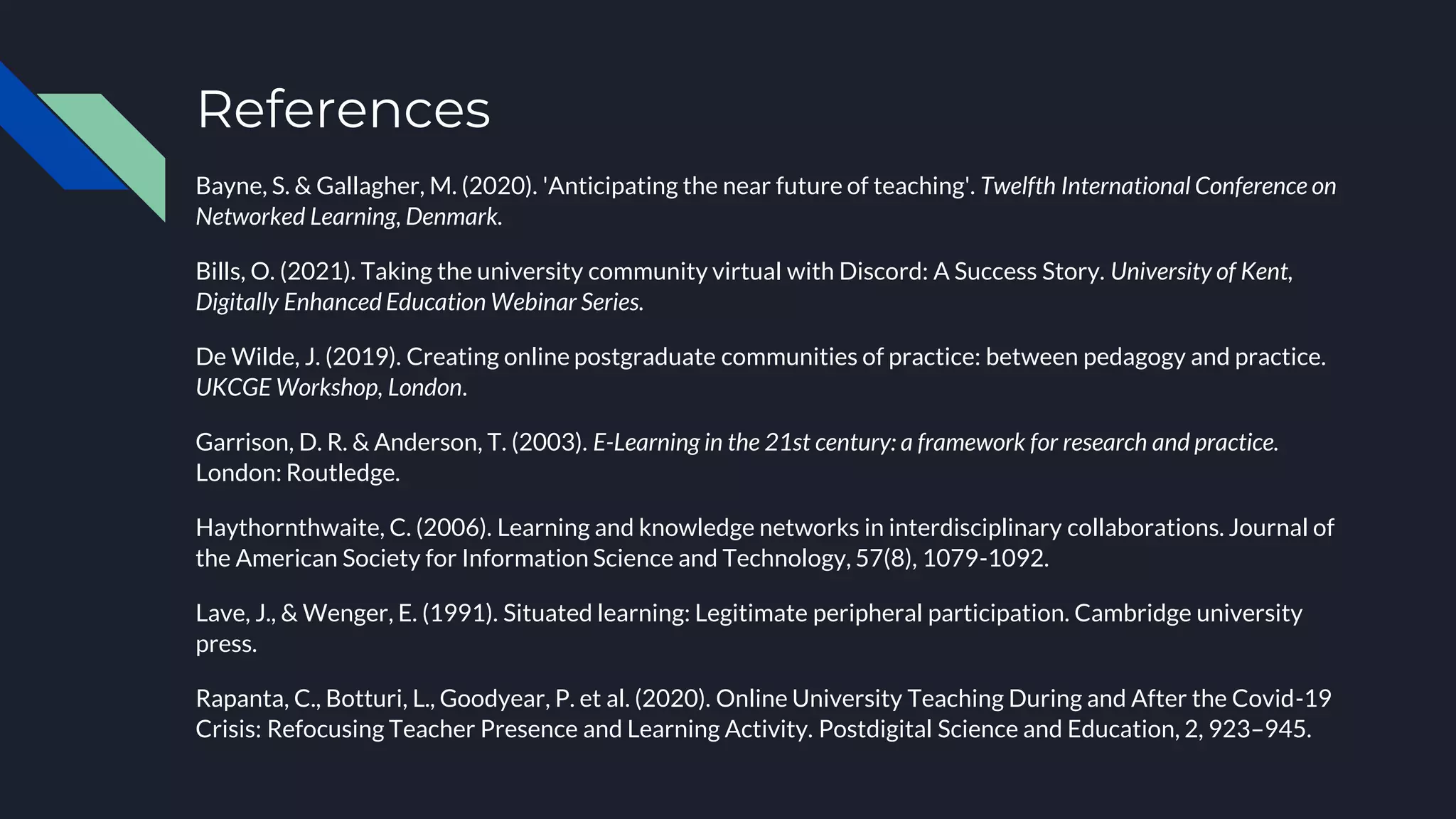 References
Bayne, S. & Gallagher, M. (2020). 'Anticipating the near future of teaching'. Twelfth International Conference on
Networked Learning, Denmark.
Bills, O. (2021). Taking the university community virtual with Discord: A Success Story. University of Kent,
Digitally Enhanced Education Webinar Series.
De Wilde, J. (2019). Creating online postgraduate communities of practice: between pedagogy and practice.
UKCGE Workshop, London.
Garrison, D. R. & Anderson, T. (2003). E-Learning in the 21st century: a framework for research and practice.
London: Routledge.
Haythornthwaite, C. (2006). Learning and knowledge networks in interdisciplinary collaborations. Journal of
the American Society for Information Science and Technology, 57(8), 1079-1092.
Lave, J., & Wenger, E. (1991). Situated learning: Legitimate peripheral participation. Cambridge university
press.
Rapanta, C., Botturi, L., Goodyear, P. et al. (2020). Online University Teaching During and After the Covid-19
Crisis: Refocusing Teacher Presence and Learning Activity. Postdigital Science and Education, 2, 923–945.
 