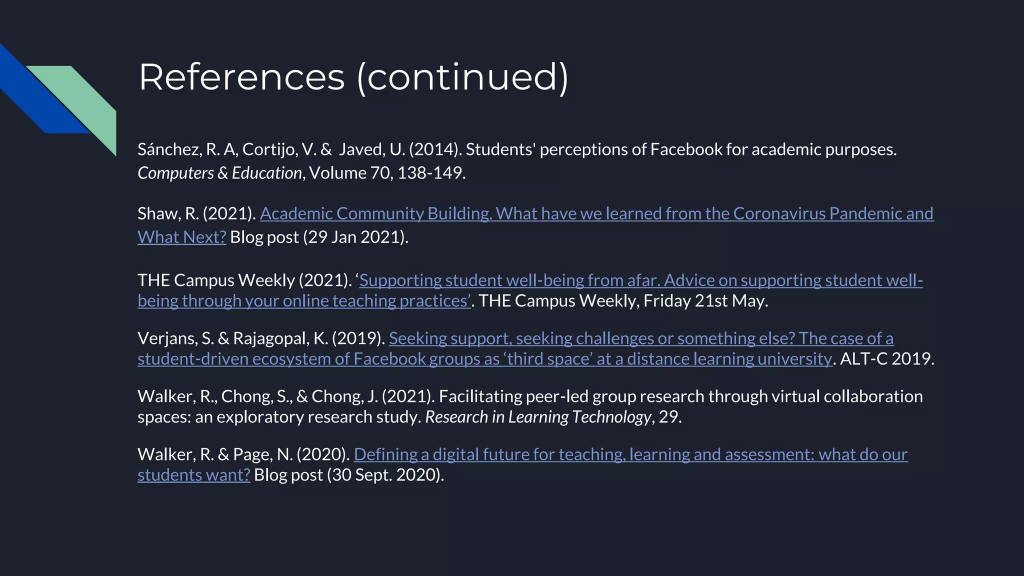 References (continued)
Sánchez, R. A, Cortijo, V. & Javed, U. (2014). Students' perceptions of Facebook for academic purposes.
Computers & Education, Volume 70, 138-149.
Shaw, R. (2021). Academic Community Building. What have we learned from the Coronavirus Pandemic and
What Next? Blog post (29 Jan 2021).
THE Campus Weekly (2021). ‘Supporting student well-being from afar. Advice on supporting student well-
being through your online teaching practices’. THE Campus Weekly, Friday 21st May.
Verjans, S. & Rajagopal, K. (2019). Seeking support, seeking challenges or something else? The case of a
student-driven ecosystem of Facebook groups as ‘third space’ at a distance learning university. ALT-C 2019.
Walker, R., Chong, S., & Chong, J. (2021). Facilitating peer-led group research through virtual collaboration
spaces: an exploratory research study. Research in Learning Technology, 29.
Walker, R. & Page, N. (2020). Defining a digital future for teaching, learning and assessment: what do our
students want? Blog post (30 Sept. 2020).
 