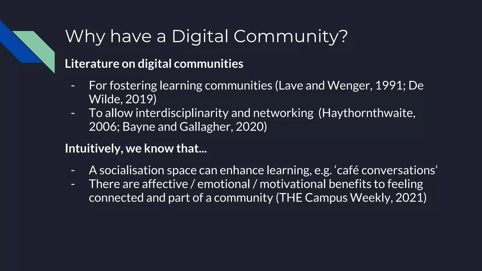 Why have a Digital Community?
Literature on digital communities
- For fostering learning communities (Lave and Wenger, 1991; De
Wilde, 2019)
- To allow interdisciplinarity and networking (Haythornthwaite,
2006; Bayne and Gallagher, 2020)
Intuitively, we know that...
- A socialisation space can enhance learning, e.g. ‘café conversations’
- There are affective / emotional / motivational benefits to feeling
connected and part of a community (THE Campus Weekly, 2021)
 