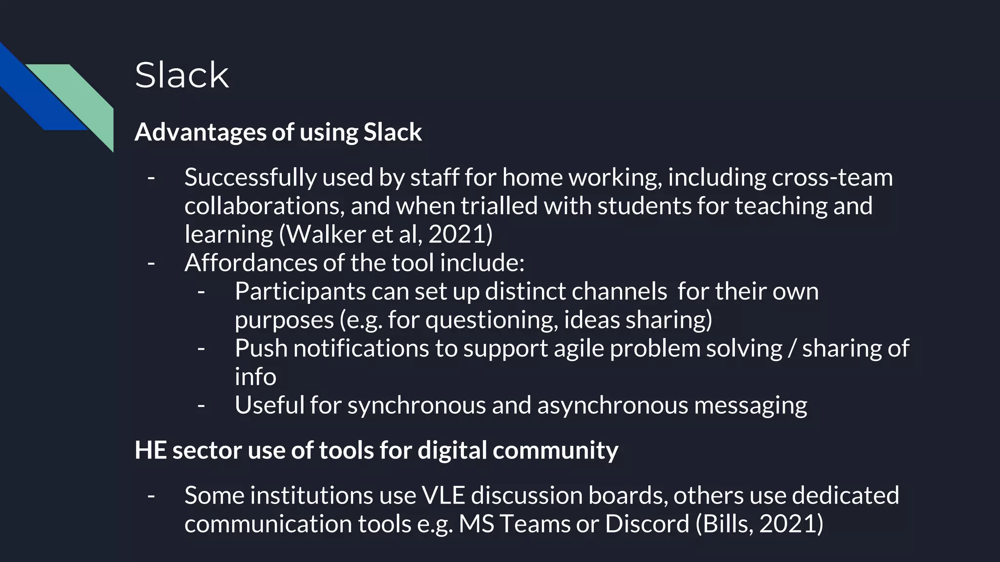 Slack
Advantages of using Slack
- Successfully used by staff for home working, including cross-team
collaborations, and when trialled with students for teaching and
learning (Walker et al, 2021)
- Affordances of the tool include:
- Participants can set up distinct channels for their own
purposes (e.g. for questioning, ideas sharing)
- Push notifications to support agile problem solving / sharing of
info
- Useful for synchronous and asynchronous messaging
HE sector use of tools for digital community
- Some institutions use VLE discussion boards, others use dedicated
communication tools e.g. MS Teams or Discord (Bills, 2021)
 