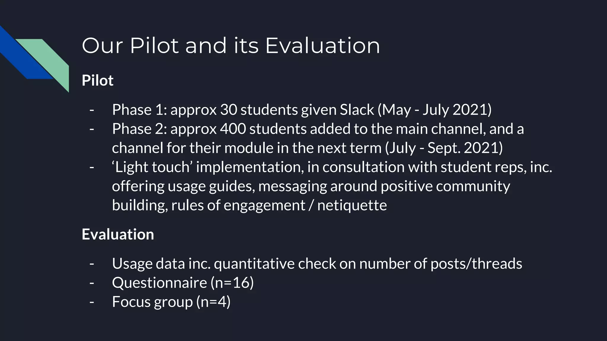 Our Pilot and its Evaluation
Pilot
- Phase 1: approx 30 students given Slack (May - July 2021)
- Phase 2: approx 400 students added to the main channel, and a
channel for their module in the next term (July - Sept. 2021)
- ‘Light touch’ implementation, in consultation with student reps, inc.
offering usage guides, messaging around positive community
building, rules of engagement / netiquette
Evaluation
- Usage data inc. quantitative check on number of posts/threads
- Questionnaire (n=16)
- Focus group (n=4)
 