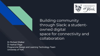 Building community
through Slack: a student-
owned digital
space for connectivity and
collaboration
Dr Richard Walker
Dr Nathan Page
Programme Design and Learning Technology Team
University of York
 