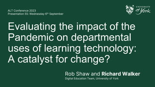 ALT Conference 2023
Presentation 55: Wednesday 6th September
Evaluating the impact of the
Pandemic on departmental
uses of learning technology:
A catalyst for change?
Rob Shaw and Richard Walker
Digital Education Team, University of York
 