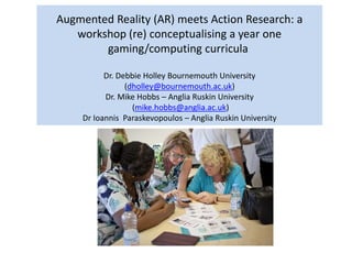 Augmented Reality (AR) meets Action Research: a
workshop (re) conceptualising a year one
gaming/computing curricula
Dr. Debbie Holley Bournemouth University
(dholley@bournemouth.ac.uk)
Dr. Mike Hobbs – Anglia Ruskin University
(mike.hobbs@anglia.ac.uk)
Dr Ioannis Paraskevopoulos – Anglia Ruskin University
 
