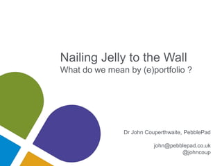 Nailing Jelly to the Wall
What do we mean by (e)portfolio ?
Dr John Couperthwaite, PebblePad
john@pebblepad.co.uk
@johncoup
 