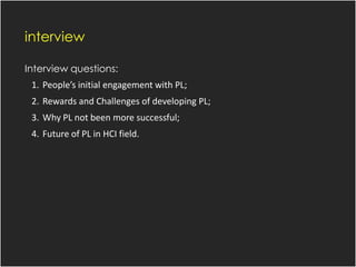 interview
Interview questions:
1. People’s initial engagement with PL;
2. Rewards and Challenges of developing PL;
3. Why PL not been more successful;
4. Future of PL in HCI field.
 