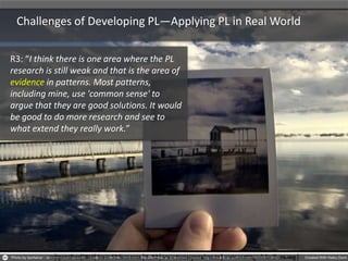 Challenges of Developing PL—Applying PL in Real World
R3: “I think there is one area where the PL
research is still weak and that is the area of
evidence in patterns. Most patterns,
including mine, use 'common sense' to
argue that they are good solutions. It would
be good to do more research and see to
what extend they really work.”
 