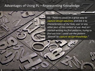 Advantages of Using PL—Representing Knowledge
R3: “Patterns could be a great way to
capture design solutions and link it to
characteristics of the task, user or any
other part of the context of use. And so I
started writing my first patterns, trying to
find out how I could use the pattern
'format' to capture design knowledge.”
 