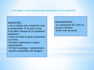 Avantatges i inconvenients dels automòbils d’aire comprimit




AVANTATGES:                                INCONVENIENTS:
-com s’utilitza aire comprimit com         -La compressió de l’aire no
a combustible, hi ha pocs riscos           és gaire eficient.
d’accident perquè no té propietats         -Emet molt de soroll.
explosives.
-L’aire es troba en grans quantitats
a la Terra.
-No emet substancies ni gasos
contaminants.
-Té fàcil muntatge i manteniment.
-Aquests automòbils són lleugers.
 