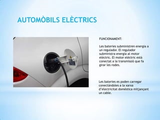 AUTOMÒBILS ELÈCTRICS

                       FUNCIONAMENT:

                       Les bateries subministren energia a
                       un regulador. El regulador
                       subministra energia al motor
                       elèctric. El motor elèctric està
                       conectat a la transmissió que fa
                       girar les rodes.




                       Les bateries es poden carregar
                       conectándoles a la xarxa
                       d’electricitat doméstica mitjançant
                       un cable.
 