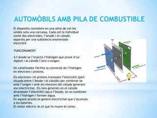AUTOMÒBILS AMB PILA DE COMBUSTIBLE
El dispositiu consisteix en una sèrie de cel·les
unides sota una carcassa. Cada cel·la individual
conté dos electrodes, l’ànode i el càtode,
separats per una substància anomenada
electròlit.

FUNCIONAMENT:

A l’ánode se l’injecta l’hidrògen que prové d’un
dipòsit i al càtode l’aire o oxígen.

Un catalitzador facilita la conversió de l’hidrògen
en electrons i protons.
Els electrons i el protons travessen l’electròlit (part
situada entre l’ànode i el càtode) per combinar-se
amb l’oxígen i amb els electons del càtode generant
així electricitat. Els ions generats en el càtode
atravessen l’electròlit cap a l’ànode, on es combinen
amb l’hidrògen i formen aigua.
En aquest procés es genera electricitat que s’acumula
a les bateries.
El motor elèctric és el que fa muore el cotxe.
 
