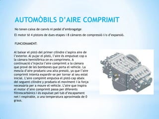 AUTOMÒBILS D’AIRE COMPRIMIT
No tenen caixa de canvis ni pedal d’embragatge
El motor té 4 pistons de dues etapes i 8 càmares de compressió i/o d’expansió.

FUNCIONAMENT:

Al baixar el pistó del primer cilindre s’aspira aire de
l’exterior. Al pujar el pistó, l’aire és emputxat cop a
la càmara hemisférica on es comprimeix. A
continuació s’injecta l’aire comprimit a la càmara
que prové de les bombones que porta el vehicle. La
mescla d’aire produeix una alta pressió, ya que l’aire
comprimit intenta expardir-se per tornar al seu estat
inicial. L’aire compimit emputxa el pistó cap abaix
del seguent cilindre y produeix el moviment i la força
necessària per a moure el vehicle. L’aire que inspira
el motor d’aire comprimit passa per diferents
filtrescarbónics i és expulsat pel tub d’escapament
net i respirable, a una temperatura aproximada de 0
graus.
 