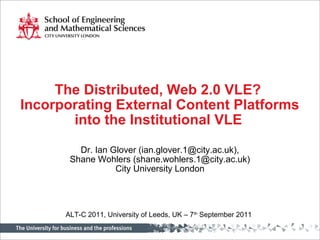 The Distributed, Web 2.0 VLE?
Incorporating External Content Platforms
into the Institutional VLE
Dr. Ian Glover (ian.glover.1@city.ac.uk),
Shane Wohlers (shane.wohlers.1@city.ac.uk)
City University London
ALT-C 2011, University of Leeds, UK – 7th
September 2011
 
