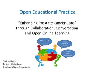 Open Educational Practice
“Enhancing Prostate Cancer Care”
through Collaboration, Conversation
and Open Online Learning
Assess
individual
need
Provide
quality
information
Make shared
decisions
Cath Holborn
Twitter: @cholborn
Email: c.holborn@shu.ac.uk
 
