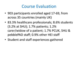 Course Evaluation
• 903 participants enrolled aged 17-69, from
across 35 countries (mainly UK)
• 83.3% healthcare professionals; 8.6% students
(3.2% at SHU); 1.7% patients; 1.2%
carer/widow of a patient; 1.7% PCUK, SHU &
pebblePAD staff; 0.9% other HEI staff
• Student and staff experiences gathered
 