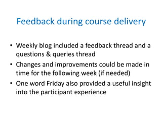 Feedback during course delivery
• Weekly blog included a feedback thread and a
questions & queries thread
• Changes and improvements could be made in
time for the following week (if needed)
• One word Friday also provided a useful insight
into the participant experience
 