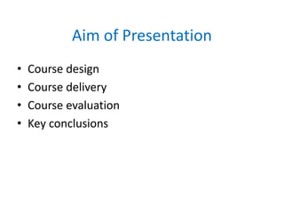Aim of Presentation
• Course design
• Course delivery
• Course evaluation
• Key conclusions
 