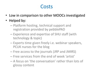 Costs
• Low in comparison to other MOOCs investigated
• Helped by:
– Platform hosting, technical support and
registration provided by pebblePAD
– Experience and expertise of SHU staff (with
technology & topic)
– Experts time given freely i.e. webinar speakers,
PCUK nurses for the blog
– Free access to the journals (JRP and JMIRS)
– Free services from the end of week ‘artist’
– A focus on ‘the conversation’ rather than lots of
glossy content
 