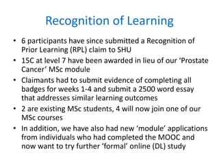 Recognition of Learning
• 6 participants have since submitted a Recognition of
Prior Learning (RPL) claim to SHU
• 15C at level 7 have been awarded in lieu of our ‘Prostate
Cancer’ MSc module
• Claimants had to submit evidence of completing all
badges for weeks 1-4 and submit a 2500 word essay
that addresses similar learning outcomes
• 2 are existing MSc students, 4 will now join one of our
MSc courses
• In addition, we have also had new ‘module’ applications
from individuals who had completed the MOOC and
now want to try further ‘formal’ online (DL) study
 