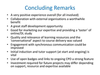 Concluding Remarks
• A very positive experience overall (for all involved)
• Collaboration with external organisations a worthwhile
benefit
• A great staff development opportunity
• Good for marketing our expertise and providing a ‘taster’ of
online/DL study
• Quality and relevance of learning resources and the
‘conversational’ aspect to course delivery was valued
• Engagement with synchronous communication could be
improved
• Initial induction and tutor support (at start and ongoing) is
vital
• Use of open badges and links to ongoing CPD a strong feature
• Investment required for future projects may differ depending
on support, resource and expertise available
 