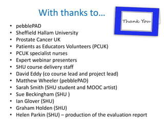 With thanks to…
• pebblePAD
• Sheffield Hallam University
• Prostate Cancer UK
• Patients as Educators Volunteers (PCUK)
• PCUK specialist nurses
• Expert webinar presenters
• SHU course delivery staff
• David Eddy (co course lead and project lead)
• Matthew Wheeler (pebblePAD)
• Sarah Smith (SHU student and MOOC artist)
• Sue Beckingham (SHU )
• Ian Glover (SHU)
• Graham Holden (SHU)
• Helen Parkin (SHU) – production of the evaluation report
 