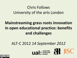 Chris Follows
    University of the arts London

Mainstreaming grass roots innovation
in open educational practice: benefits
           and challenges

   ALT-C 2012 11 September 2012
 