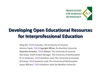 Developing Open Educational Resources for Interprofessional Education Ming Nie,  TIGER  Evaluator, The University of Leicester Gemma Towle,  TIGER  Copyright Officer,  De Montfort University Alejandro Armellini,  TIGER  Advisor,  The University of Leicester Rob Howe, TIGER Project Manager, The University of Northampton Dr Liz Anderson,  TIGER  Academic Lead, The University of Leicester Ali Ewing,  TIGER  Academic Lead, The University of Northampton Jacqui Williams,  TIGER  Academic Lead, De Montfort University 