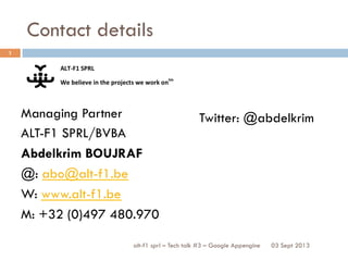 Contact details
alt-f1 sprl – Tech talk #3 – Google Appengine
Managing Partner
ALT-F1 SPRL/BVBA
Abdelkrim BOUJRAF
@: abo@alt-f1.be
W: www.alt-f1.be
M: +32 (0)497 480.970
1
03 Sept 2013
Twitter: @abdelkrim
 