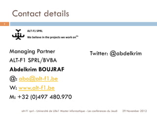 Contact details
alt-f1 sprl - Université de Lille1 Master informatique - Les conférences du Jeudi
Managing Partner
ALT-F1 SPRL/BVBA
Abdelkrim BOUJRAF
@: abo@alt-f1.be
W: www.alt-f1.be
M: +32 (0)497 480.970
1
29 November 2012
Twitter: @abdelkrim
 